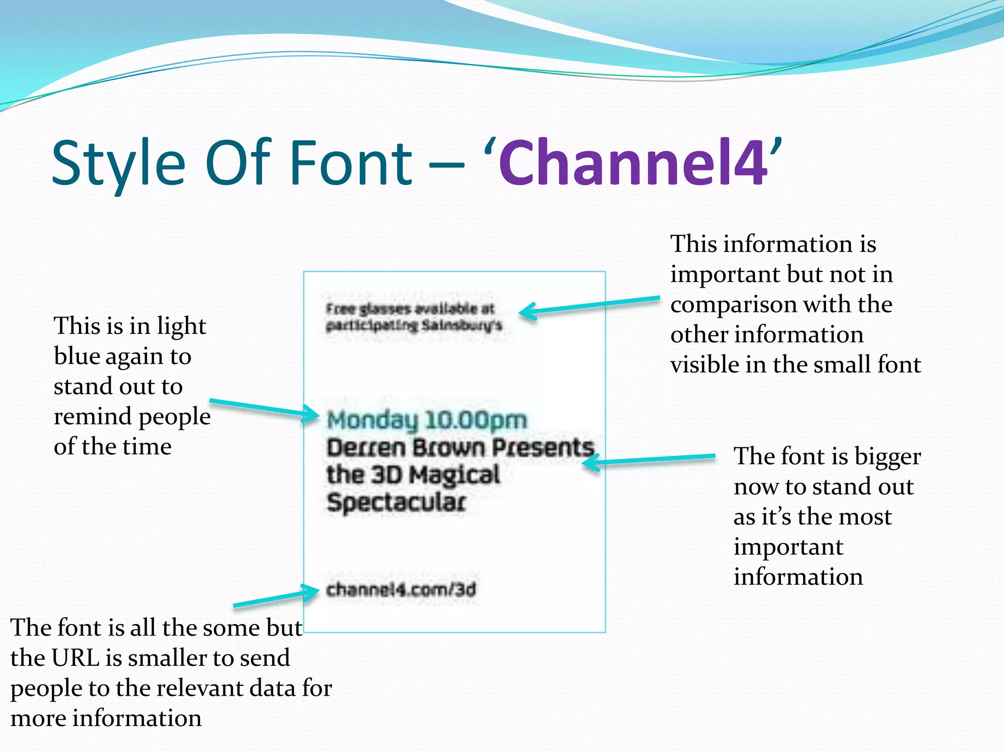 Style Of Font – ‘Channel4’
                                  This information is
                                  important but not in
                                  comparison with the
    This is in light              other information
    blue again to                 visible in the small font
    stand out to
    remind people
    of the time                         The font is bigger
                                        now to stand out
                                        as it’s the most
                                        important
                                        information

The font is all the some but
the URL is smaller to send
people to the relevant data for
more information
 