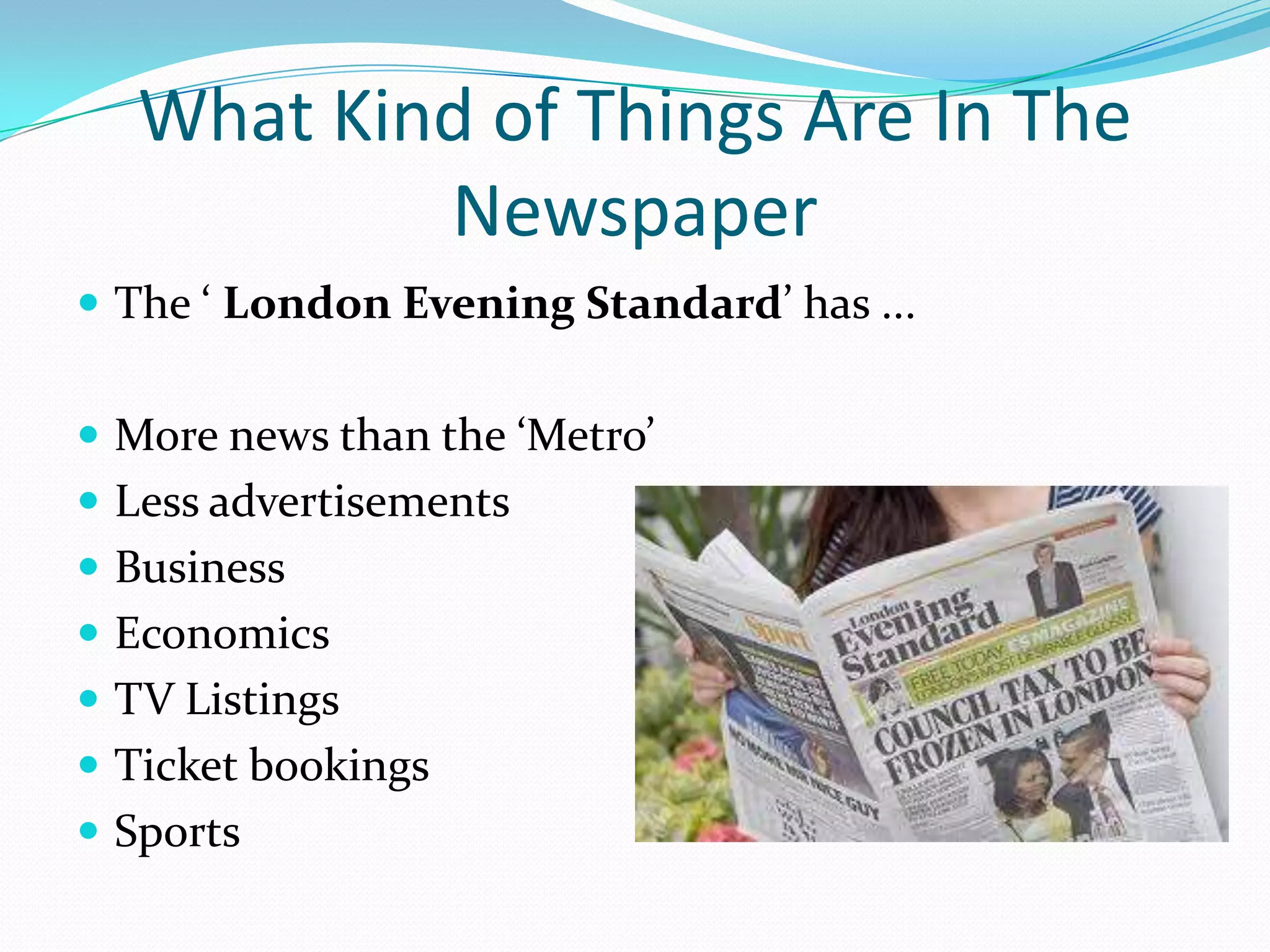What Kind of Things Are In The
           Newspaper
 The ‘ London Evening Standard’ has ...


 More news than the ‘Metro’
 Less advertisements
 Business
 Economics
 TV Listings
 Ticket bookings
 Sports
 