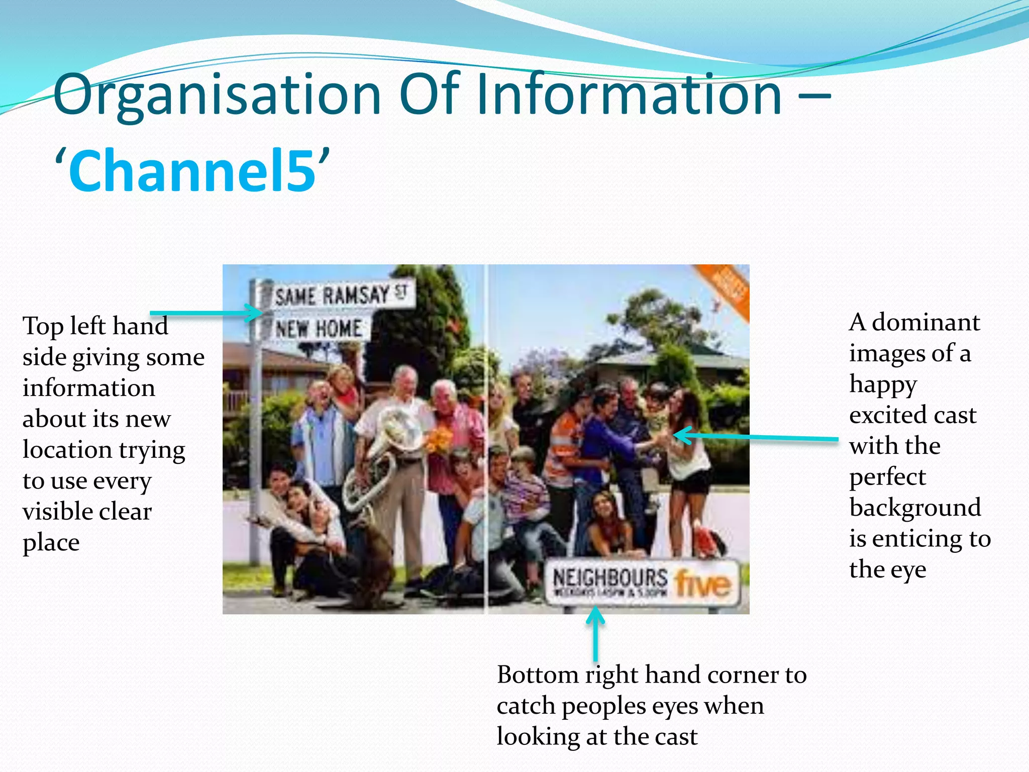 Organisation Of Information –
  ‘Channel5’

Top left hand                                    A dominant
side giving some                                 images of a
information                                      happy
about its new                                    excited cast
location trying                                  with the
to use every                                     perfect
visible clear                                    background
place                                            is enticing to
                                                 the eye



                   Bottom right hand corner to
                   catch peoples eyes when
                   looking at the cast
 