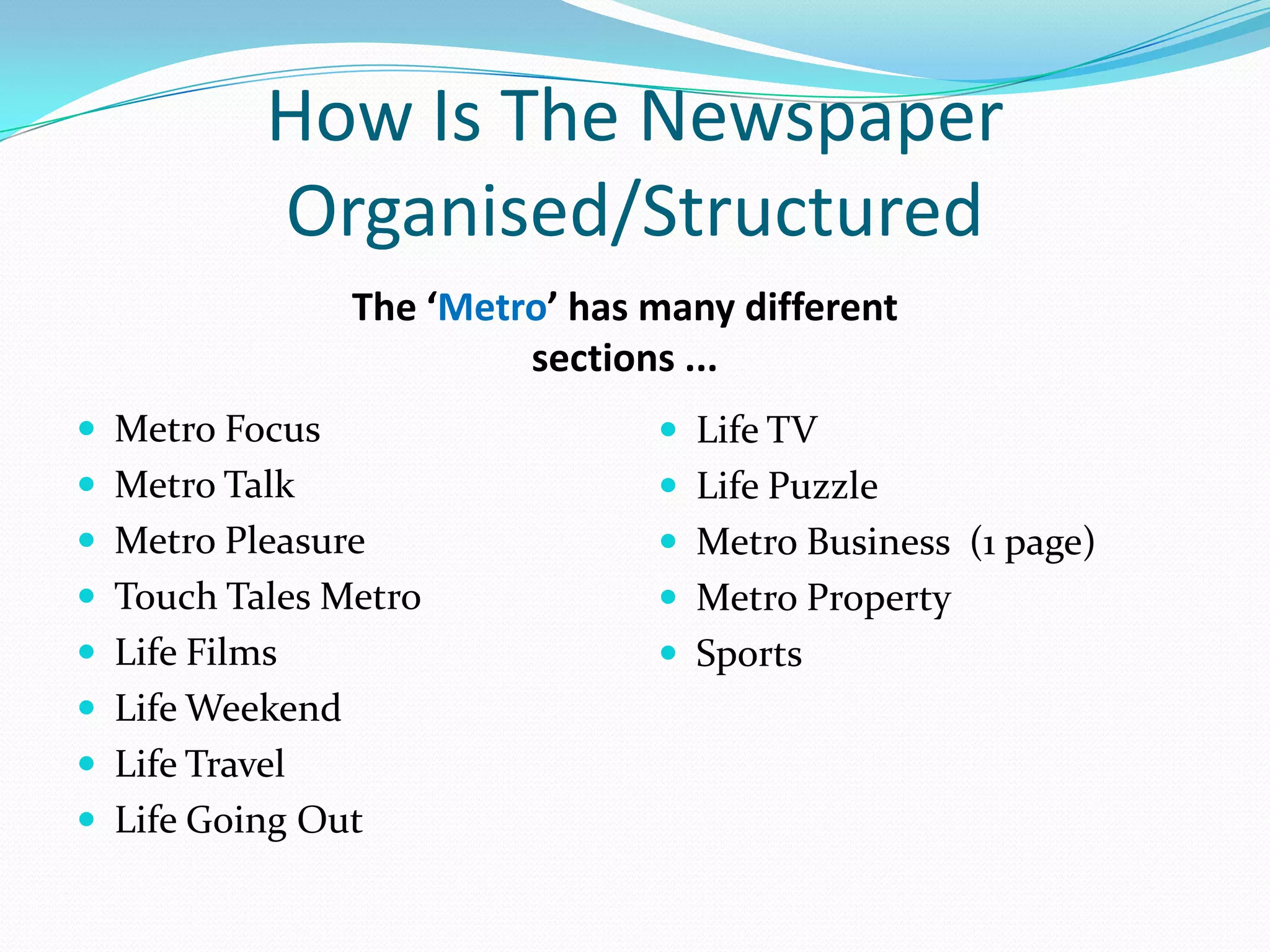 How Is The Newspaper
           Organised/Structured
                 The ‘Metro’ has many different
                          sections ...
 Metro Focus                     Life TV
 Metro Talk                      Life Puzzle
 Metro Pleasure                  Metro Business (1 page)
 Touch Tales Metro               Metro Property
 Life Films                      Sports
 Life Weekend
 Life Travel
 Life Going Out
 
