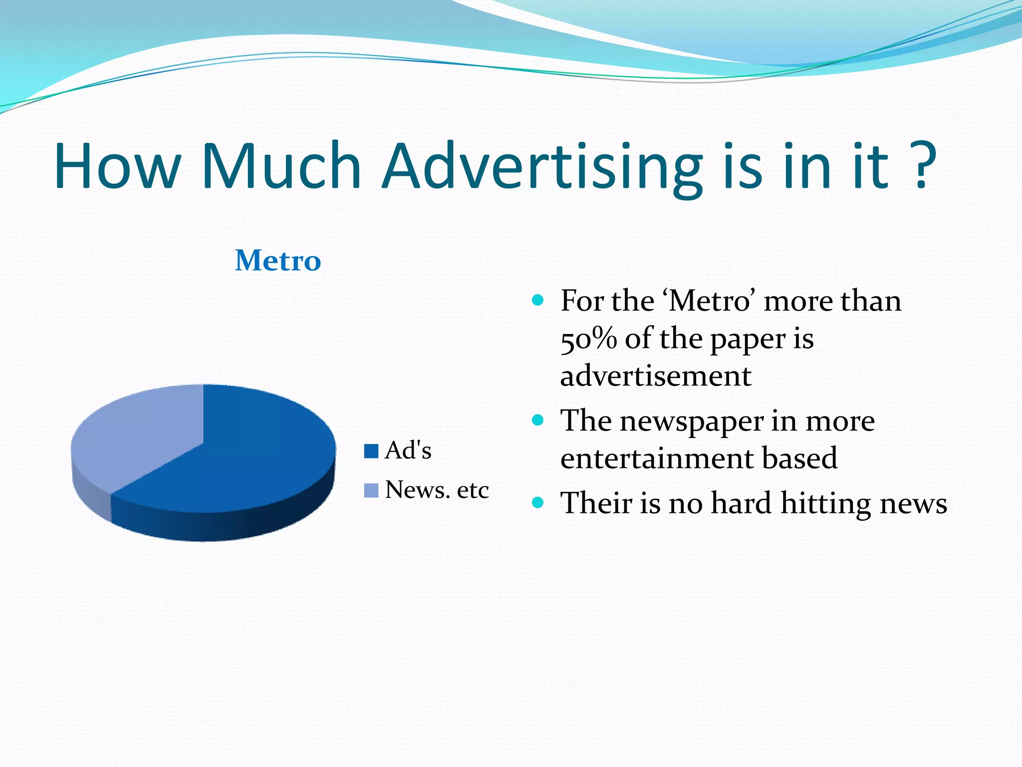 How Much Advertising is in it ?
      Metro
                           For the ‘Metro’ more than
                            50% of the paper is
                            advertisement
                           The newspaper in more
              Ad's          entertainment based
              News. etc
                           Their is no hard hitting news
 