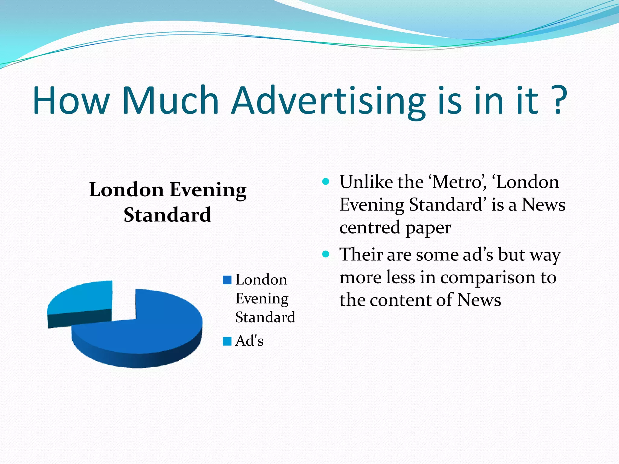 How Much Advertising is in it ?
   London Evening          Unlike the ‘Metro’, ‘London
                            Evening Standard’ is a News
      Standard
                            centred paper
                           Their are some ad’s but way
               London       more less in comparison to
               Evening      the content of News
               Standard
               Ad's
 