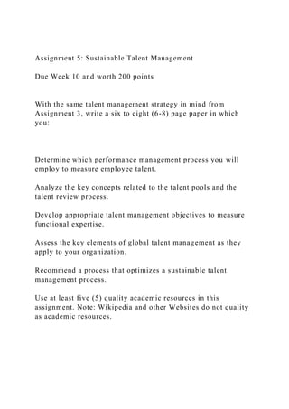 Assignment 5: Sustainable Talent Management
Due Week 10 and worth 200 points
With the same talent management strategy in mind from
Assignment 3, write a six to eight (6-8) page paper in which
you:
Determine which performance management process you will
employ to measure employee talent.
Analyze the key concepts related to the talent pools and the
talent review process.
Develop appropriate talent management objectives to measure
functional expertise.
Assess the key elements of global talent management as they
apply to your organization.
Recommend a process that optimizes a sustainable talent
management process.
Use at least five (5) quality academic resources in this
assignment. Note: Wikipedia and other Websites do not quality
as academic resources.
 