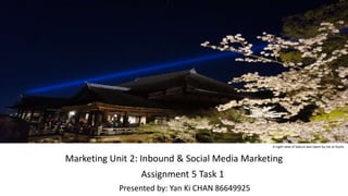 Marketing Unit 2: Inbound & Social Media Marketing
Assignment 5 Task 1
Presented by: Yan Ki CHAN 86649925
A night view of Sakura was taken by me at Kyoto
 