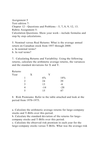 Assignment 5
Text edition 7:
Chapter 12 - Questions and Problems - 5, 7, 8, 9, 12, 13.
Rubric Assignment 5:
Calculation Questions. Show your work - include formulas and
step by step calculations.
5. Nominal versus Real Returns: What is the average annual
return on Canadian stock from 1957 through 2008:
a. In nominal terms?
b. In real terms?
7. Calculating Returns and Variability: Using the following
returns, calculate the arithmetic average returns, the variances
and the standard deviations for X and Y.
Returns
Year X Y
1 6% 18%
2 24 39
3 13 -6
4 -14 -20
5 15 47
8. Risk Premiums: Refer to the table attached and look at the
period from 1970-1975.
a. Calculate the arithmetic average returns for large-company
stocks and T-Bills over this period.
b. Calculate the standard deviation of the returns for large-
company stocks and T-Bills over this period.
c. Calculate the observed risk premium in each year for the
large-company stocks versus T-Bills. What was the average risk
 