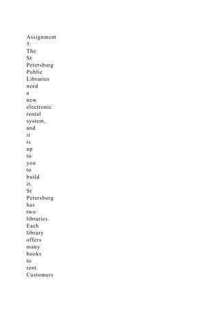 Assignment
5:
The
St
Petersburg
Public
Libraries
need
a
new
electronic
rental
system,
and
it
is
up
to
you
to
build
it.
St
Petersburg
has
two
libraries.
Each
library
offers
many
books
to
rent.
Customers