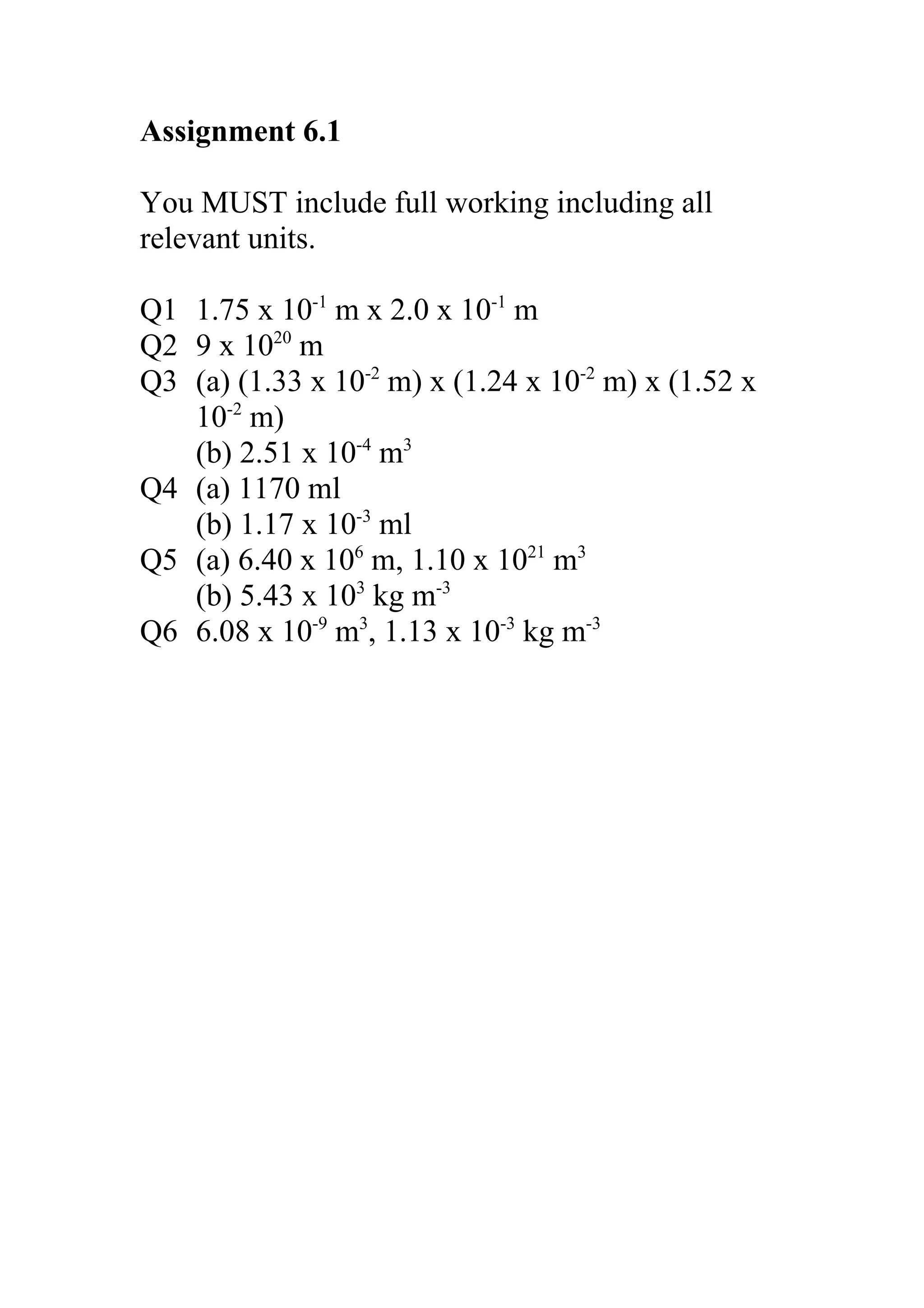 Assignment 6.1
You MUST include full working including all
relevant units.
Q1 1.75 x 10-1 m x 2.0 x 10-1 m
Q2 9 x 1020 m
Q3 (a) (1.33 x 10-2 m) x (1.24 x 10-2 m) x (1.52 x
10-2 m)
(b) 2.51 x 10-4 m3
Q4 (a) 1170 ml
(b) 1.17 x 10-3 ml
Q5 (a) 6.40 x 106 m, 1.10 x 1021 m3
(b) 5.43 x 103 kg m-3
Q6 6.08 x 10-9 m3, 1.13 x 10-3 kg m-3