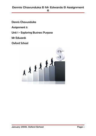 Dennis Chavunduka – Mr Edwards – Assignment
                     6



Dennis Chavunduka
Assignment 6
Unit 1 - Exploring Business Purpose
Mr Edwards
Oxford School




January 2009, Oxford School           Page 1
 