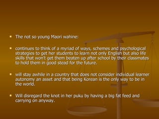 The not so young Maori wahine: continues to think of a myriad of ways, schemes and psychological strategies to get her students to learn not only English but also life skills that won’t get them beaten up after school by their classmates to hold them in good stead for the future. will stay awhile in a country that does not consider individual learner autonomy an asset and that being Korean is the only way to be in the world. Will disregard the knot in her puku by having a big fat feed and carrying on anyway. 