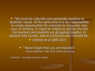“ We must be culturally and personally sensitive to students’ values. At the same time it is our responsibility to create opportunities for everyone to encounter new ways of thinking. It might be helpful to discuss the fact the teachers and students are struggling together to become fully human, just as Confucius said it should be” (Oxford et al 2005:263) “  Never forget that you are manuhiri” 1 (Grace Wilkinson, May 2010, phone call home) 1.  “manuhiri” – the Maori term for a visitor. 