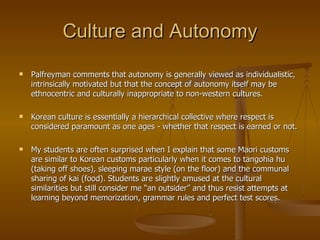 Culture and Autonomy Palfreyman comments that autonomy is generally viewed as individualistic, intrinsically motivated but that the concept of autonomy itself may be ethnocentric and culturally inappropriate to non-western cultures. Korean culture is essentially a hierarchical collective where respect is considered paramount as one ages - whether that respect is earned or not. My students are often surprised when I explain that some Maori customs are similar to Korean customs particularly when it comes to tangohia hu (taking off shoes), sleeping marae style (on the floor) and the communal sharing of kai (food). Students are slightly amused at the cultural similarities but still consider me “an outsider” and thus resist attempts at learning beyond memorization, grammar rules and perfect test scores. 