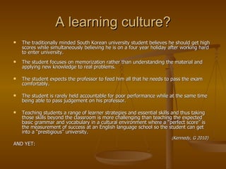 A learning culture? The traditionally minded South Korean university student believes he should get high scores while simultaneously believing he is on a four year holiday after working hard to enter university. The student focuses on memorization rather than understanding the material and applying new knowledge to real problems. The student expects the professor to feed him all that he needs to pass the exam comfortably. The student is rarely held accountable for poor performance while at the same time being able to pass judgement on his professor. Teaching students a range of learner strategies and essential skills and thus taking those skills beyond the classroom is more challenging than teaching the expected basic grammar and vocabulary in a cultural environment where a “perfect score” is the measurement of success at an English language school so the student can get into a “prestigious” university. ( Kennedy, G 2010) AND YET: 