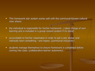 This homework star system works well with the communal Korean cultural view where: the individual is responsible for his/her homework. ( takes charge of own learning and is included in a group reward system if it’s done) accountable to his/her classmates in order to get a star sticker and indirectly learn something - one hopes. (communal inclusivity) students manage themselves to ensure homework is completed before coming into class. (collaborative learner autonomy). 