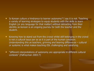 Is Korean culture a hindrance to learner autonomy? I say it is not. Teaching a variety of learning strategies to equip students with the skills to learn English (or any language for that matter) without detracting from their identity as Korean is an ongoing journey for both the teacher and the student. Knowing how to stand out from the crowd whilst still belonging in the crowd is not a cultural issue per se as it is part of the human condition. Understanding this as teachers, grinning and bearing differences – cultural or systemic is what makes teaching ESL challenging and satisfying. “ different interpretations of autonomy are appropriate in different cultural contexts” (Palfreyman 2003:7) 