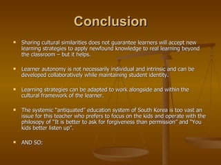 Conclusion Sharing cultural similarities does not guarantee learners will accept new learning strategies to apply newfound knowledge to real learning beyond the classroom – but it helps. Learner autonomy is not necessarily individual and intrinsic and can be developed collaboratively while maintaining student identity. Learning strategies can be adapted to work alongside and within the cultural framework of the learner. The systemic “antiquated” education system of South Korea is too vast an issue for this teacher who prefers to focus on the kids and operate with the philosopy of “It is better to ask for forgiveness than permission” and “You kids better listen up”. AND SO: 