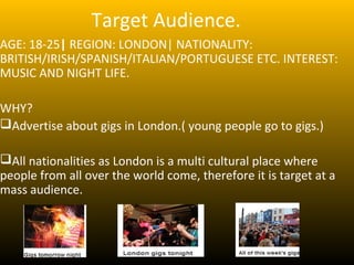 Target Audience.
AGE: 18-25| REGION: LONDON| NATIONALITY:
BRITISH/IRISH/SPANISH/ITALIAN/PORTUGUESE ETC. INTEREST:
MUSIC AND NIGHT LIFE.

WHY?
Advertise about gigs in London.( young people go to gigs.)

All nationalities as London is a multi cultural place where
people from all over the world come, therefore it is target at a
mass audience.
 