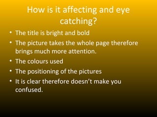 How is it affecting and eye
              catching?
• The title is bright and bold
• The picture takes the whole page therefore
  brings much more attention.
• The colours used
• The positioning of the pictures
• It is clear therefore doesn’t make you
  confused.
 