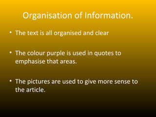 Organisation of Information.
• The text is all organised and clear

• The colour purple is used in quotes to
  emphasise that areas.

• The pictures are used to give more sense to
  the article.
 