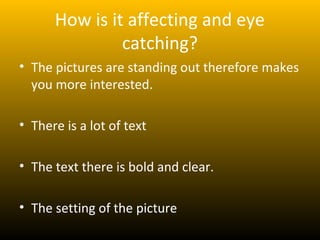 How is it affecting and eye
               catching?
• The pictures are standing out therefore makes
  you more interested.

• There is a lot of text

• The text there is bold and clear.

• The setting of the picture
 