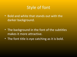 Style of font
• Bold and white that stands out with the
  darker background.

• The background in the font of the subtitles
  makes it more attractive.
• The font title is eye catching as it is bold.
 