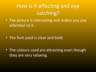 How is it affecting and eye
               catching?
• The picture is interesting and makes you pay
  attention to it.

• The font used is clear and bold.

• The colours used are attracting even though
  they are very relaxing.
 