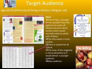 Target Audience
Age:30-50|Ethinicity:all living in Britain| Religion: all|

                                       Why?
                                       A lot of text, a younger
                                       person wouldn’t have the
                                       patience to read it all.
                                       Advertisement about
                                       nursery which would
                                       normally relate to adults
                                       with children.
                                       The information is from
                                       London.
                                       There is content for all
                                       culture.
                                       The cover of the magazine
                                       is not so attractive so it
                                       would attract a younger
                                       audience.
                                       Mass audience
 