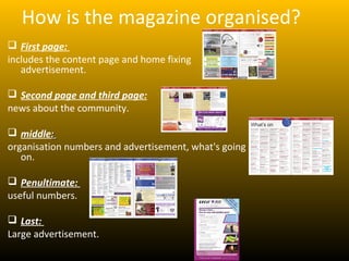 How is the magazine organised?
 First page:
includes the content page and home fixing
   advertisement.

 Second page and third page:
news about the community.

 middle:
organisation numbers and advertisement, what's going
   on.

 Penultimate:
useful numbers.

 Last:
Large advertisement.
 