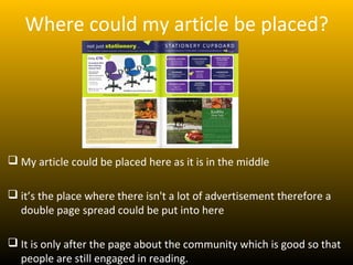 Where could my article be placed?




 My article could be placed here as it is in the middle

 it’s the place where there isn't a lot of advertisement therefore a
  double page spread could be put into here

 It is only after the page about the community which is good so that
  people are still engaged in reading.
 