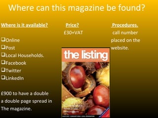 Where can this magazine be found?
Where is it available?     Price?   Procedures.
                          £30+VAT    call number
Online                             placed on the
Post                               website.
Local Households.
Facebook
Twitter
LinkedIn


£900 to have a double
a double page spread in
The magazine.
 
