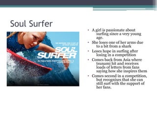 Soul Surfer
              • A girl is passionate about
                  surfing since a very young
                  age.
              • She loses one of her arms due
                  to a bit from a shark
              • Loses hope in surfing after
                  losing in a competition
              • Comes back from Asia where
                  tsunami hit and receives
                  loads of letters from fans
                  saying how she inspires them
              • Comes second in a competition,
                  but recognises that she can
                  still surf with the support of
                  her fans.
 