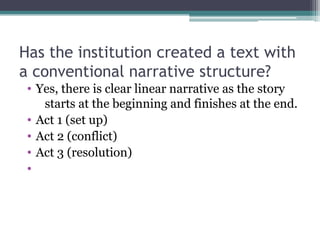 Has the institution created a text with
a conventional narrative structure?
 • Yes, there is clear linear narrative as the story
    starts at the beginning and finishes at the end.
 • Act 1 (set up)
 • Act 2 (conflict)
 • Act 3 (resolution)
 •
 