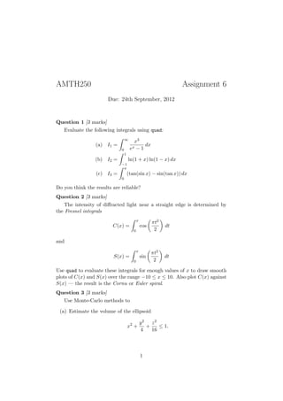 AMTH250                                                          Assignment 6
                       Due: 24th September, 2012



Question 1 [3 marks]
   Evaluate the following integrals using quad:
                                 ∞
                                        x3
                 (a) I1 =                    dx
                             0        ex − 1
                                 1
                 (b) I2 =            ln(1 + x) ln(1 − x) dx
                             −1
                              π
                 (c) I3 =            (tan(sin x) − sin(tan x)) dx
                             0

Do you think the results are reliable?
Question 2 [3 marks]
   The intensity of diﬀracted light near a straight edge is determined by
the Fresnel integrals
                                            x
                                                      πt2
                         C(x) =                 cos         dt
                                        0              2

and
                                            x
                                                      πt2
                         S(x) =                 sin         dt
                                        0              2

Use quad to evaluate these integrals for enough values of x to draw smooth
plots of C(x) and S(x) over the range −10 ≤ x ≤ 10. Also plot C(x) against
S(x) — the result is the Cornu or Euler spiral.
Question 3 [3 marks]
   Use Monte-Carlo methods to

 (a) Estimate the volume of the ellipsoid

                                                y2   z2
                                     x2 +          +    ≤ 1.
                                                4    16




                                                1
 