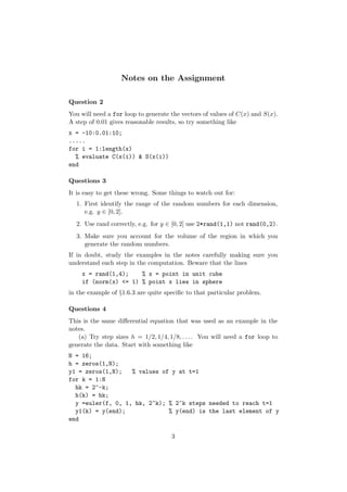 Notes on the Assignment

Question 2
You will need a for loop to generate the vectors of values of C(x) and S(x).
A step of 0.01 gives reasonable results, so try something like
x = -10:0.01:10;
.....
for i = 1:length(x)
  % evaluate C(x(i)) & S(x(i))
end

Questions 3
It is easy to get these wrong. Some things to watch out for:
  1. First identify the range of the random numbers for each dimension,
     e.g. y ∈ [0, 2].
  2. Use rand correctly, e.g. for y ∈ [0, 2] use 2*rand(1,1) not rand(0,2).
  3. Make sure you account for the volume of the region in which you
     generate the random numbers.
If in doubt, study the examples in the notes carefully making sure you
understand each step in the computation. Beware that the lines
    x = rand(1,4);    % x = point in unit cube
    if (norm(x) <= 1) % point x lies in sphere
in the example of §1.6.3 are quite speciﬁc to that particular problem.

Questions 4
This is the same diﬀerential equation that was used as an example in the
notes.
   (a) Try step sizes h = 1/2, 1/4, 1/8, . . . . You will need a for loop to
generate the data. Start with something like
N = 16;
h = zeros(1,N);
y1 = zeros(1,N);   % values of y at t=1
for k = 1:N
  hk = 2^-k;
  h(k) = hk;
  y =euler(f, 0, 1, hk, 2^k); % 2^k steps needed to reach t=1
  y1(k) = y(end);             % y(end) is the last element of y
end

                                     3
 