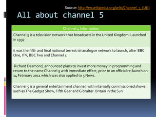 All about channel 5
Channel 4 Information
Channel 5 is a television network that broadcasts in the United Kingdom. Launched
in 1997
it was the fifth and final national terrestrial analogue network to launch, after BBC
One, ITV, BBCTwo and Channel 4
Richard Desmond, announced plans to invest more money in programming and
return to the name Channel 5 with immediate effect, prior to an official re-launch on
14 February 2011 which was also applied to 5 News.
Channel 5 is a general entertainment channel, with internally commissioned shows
such asThe Gadget Show, Fifth Gear and Gibraltar: Britain in the Sun
Source: http://en.wikipedia.org/wiki/Channel_5_(UK)
 