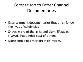 Comparison to Other Channel
Documentaries
• Entertainment documentaries that often follow
the lives of celebrities.
• Shows more of the ‘glitz and glam’ lifestyles
(TOWIE, Katie Price etc.) of others.
• More aimed to entertain than inform.
 