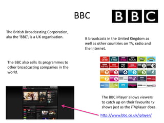 BBC
http://www.bbc.co.uk/iplayer/
The British Broadcasting Corporation,
aka the ‘BBC’, is a UK organisation. It broadcasts in the United Kingdom as
well as other countries on TV, radio and
the Internet.
The BBC also sells its programmes to
other broadcasting companies in the
world.
The BBC iPlayer allows viewers
to catch up on their favourite tv
shows just as the iTVplayer does.
 