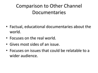 Comparison to Other Channel
Documentaries
• Factual, educational documentaries about the
world.
• Focuses on the real world.
• Gives most sides of an issue.
• Focuses on issues that could be relatable to a
wider audience.
 