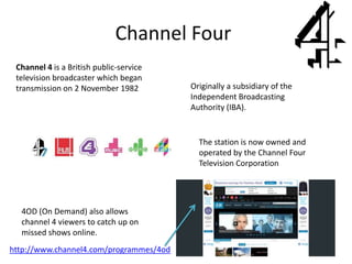 Channel Four
http://www.channel4.com/programmes/4od
Channel 4 is a British public-service
television broadcaster which began
transmission on 2 November 1982
4OD (On Demand) also allows
channel 4 viewers to catch up on
missed shows online.
Originally a subsidiary of the
Independent Broadcasting
Authority (IBA).
The station is now owned and
operated by the Channel Four
Television Corporation
 