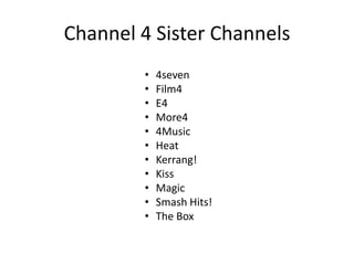 Channel 4 Sister Channels
• 4seven
• Film4
• E4
• More4
• 4Music
• Heat
• Kerrang!
• Kiss
• Magic
• Smash Hits!
• The Box
 