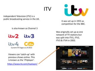 ITV
Independent Television (ITV) is a
public broadcasting service in the UK.
It was set up in 1955 as
competition for the BBC.
Was originally set up as one
network of TV stations but
was split into ITV1, ITV2,
ITV3 & ITV4 in 2002.
Current ITV logos as of 2013
Viewers can ‘catch-up’ with
previous shows online. This
is known as the ‘iTVplayer’.
https://www.itv.com/itvplayer/
Is also known as Channel 3
 