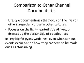 Comparison to Other Channel
Documentaries
• Lifestyle documentaries that focus on the lives of
others, especially those in other cultures.
• Focuses on the light-hearted side of lives, or
dresses up the darker side of peoples lives
Ie. ‘my big fat gypsy weddings’ even when serious
events occur on the how, they are seen to be made
out as entertaining.
 