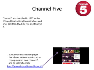 Channel Five
http://www.channel5.com/demand5
Channel 5 was launched in 1997 as the
fifth and final national terrestrial network
after BBC One, ITV, BBC Two and Channel
4.
5OnDemand is another iplayer
that allows viewers to catch up on
tv programmes from channel 5
and its sister channels
 