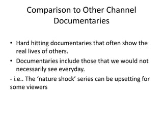 Comparison to Other Channel
Documentaries
• Hard hitting documentaries that often show the
real lives of others.
• Documentaries include those that we would not
necessarily see everyday.
- i.e.. The ‘nature shock’ series can be upsetting for
some viewers
 