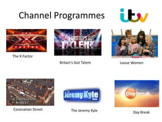 Channel Programmes
The X Factor
Britain's Got Talent Loose Women
The Jeremy Kyle Day Break
Coronation Street
 
