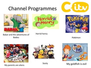Channel Programmes
My goldfish is evil
Horrid henry
Pokémon
Babar and the adventures of
Badou
Sooty
My parents are aliens
 