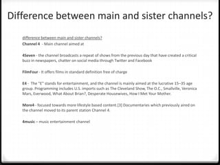 Difference between main and sister channels?
difference between main and sister channels?
Channel 4 - Main channel aimed at
4Seven - the channel broadcasts a repeat of shows from the previous day that have created a critical
buzz in newspapers, chatter on social media through Twitter and Facebook
FilmFour - It offers films in standard definition free of charge
E4 - The "E" stands for entertainment, and the channel is mainly aimed at the lucrative 15–35 age
group. Programming includes U.S. imports such as The Cleveland Show, The O.C., Smallville, Veronica
Mars, Everwood, What About Brian?, Desperate Housewives, How I Met Your Mother.
More4 - focused towards more lifestyle based content.[3] Documentaries which previously aired on
the channel moved to its parent station Channel 4.
4music – music entertainment channel
 