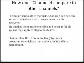 How does Channel 4 compare to
other channels?
In comparison to other channels, Channel 4 can be seen
as more mainstream with programmes to suite
everyone.
This makes them more enjoyable and popular for all
ages as they apply to all peoples tastes.
Channels like BBC 2 are more likely to shows
programmes which are more educational and less
mainstream.
 