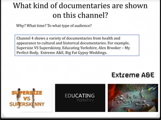 What kind of documentaries are shown
on this channel?
Why? What time? To what type of audience?
Channel 4 shows a variety of documentaries from health and
appearance to cultural and historical documentaries. For example,
Supersize VS Superskinny, Educating Yorkshire, Alex Brooker – My
Perfect Body, Extreme A&E, Big Fat Gypsy Weddings.
 