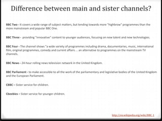 Difference between main and sister channels?
BBC Two - It covers a wide range of subject matters, but tending towards more "highbrow" programmes than the
more mainstream and popular BBC One.
BBC Three - providing "innovative" content to younger audiences, focusing on new talent and new technologies.
BBC Four - The channel shows "a wide variety of programmes including drama, documentaries, music, international
film, original programmes, comedy and current affairs ... an alternative to programmes on the mainstream TV
channels.
BBC News - 24-hour rolling news television network in the United Kingdom.
BBC Parliament - to make accessible to all the work of the parliamentary and legislative bodies of the United Kingdom
and the European Parliament.
CBBC – Sister service for children.
Cbeebies – Sister service for younger children.
http://en.wikipedia.org/wiki/BBC_1
 