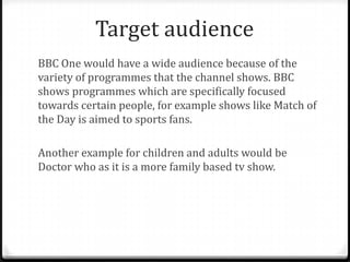Target audience
BBC One would have a wide audience because of the
variety of programmes that the channel shows. BBC
shows programmes which are specifically focused
towards certain people, for example shows like Match of
the Day is aimed to sports fans.
Another example for children and adults would be
Doctor who as it is a more family based tv show.
 